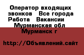  Оператор входящих звонков - Все города Работа » Вакансии   . Мурманская обл.,Мурманск г.